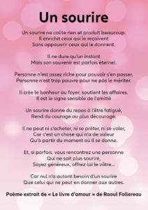 Un sourire Un sourire ne coûte rien et produit beaucoup. Il enrichit ceux qui le reçoivent Sans appauvrir ceux qui le donnent. Il ne dure qu’un instant Mais son souvenir est parfois éternel. Personne n’est assez riche pour pouvoir s’en passer, Personne n’est trop pauvre pour ne pas le mériter. Il crée le bonheur au foyer, soutient les affaires. Il est le signe sensible de l’amitié Un sourire donne du repos à l’être fatigué, Rend du courage au plus découragé. Il ne peut ni s’acheter, ni se prêter, ni se voler, Car c’est un chose qui n’a de valeur Qu’à partir du moment où il se donne. Et, si parfois, vous rencontrez une personne Qui ne sait plus sourire, Soyez généreux, offrez-lui le vôtre… Car nul n’a autant besoin d’un sourire Que celui qui ne peut en donner aux autres. Poème extrait de « Le livre d'amour » de Raoul Follereau